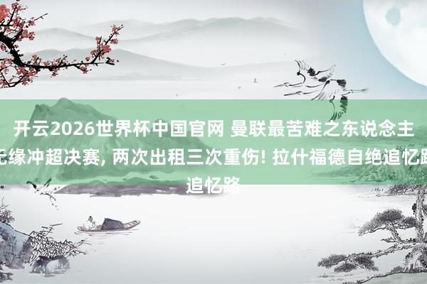开云2026世界杯中国官网 曼联最苦难之东说念主无缘冲超决赛, 两次出租三次重伤! 拉什福德自绝追忆路