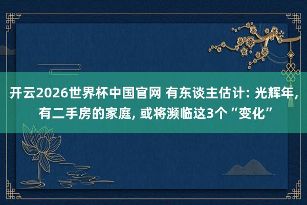 开云2026世界杯中国官网 有东谈主估计: 光辉年, 有二手房的家庭, 或将濒临这3个“变化”