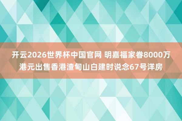 开云2026世界杯中国官网 明嘉福家眷8000万港元出售香港渣甸山白建时说念67号洋房