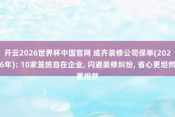 开云2026世界杯中国官网 成齐装修公司保举(2026年): 10家笼统自在企业, 闪避装修纠纷, 省心更坦然
