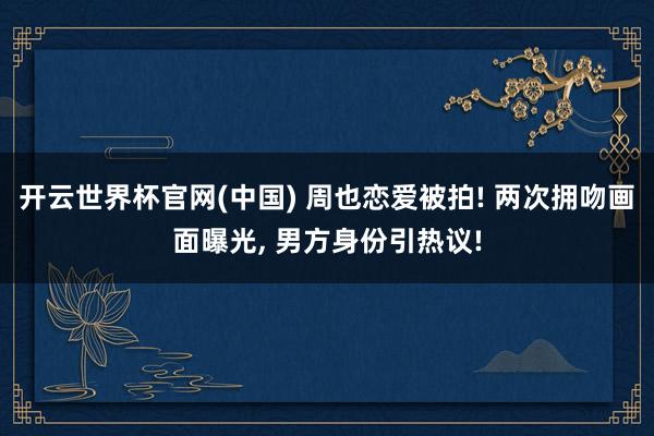 开云世界杯官网(中国) 周也恋爱被拍! 两次拥吻画面曝光, 男方身份引热议!