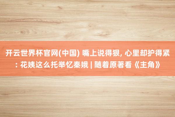 开云世界杯官网(中国) 嘴上说得狠, 心里却护得紧: 花姨这么托举忆秦娥 | 随着原著看《主角》