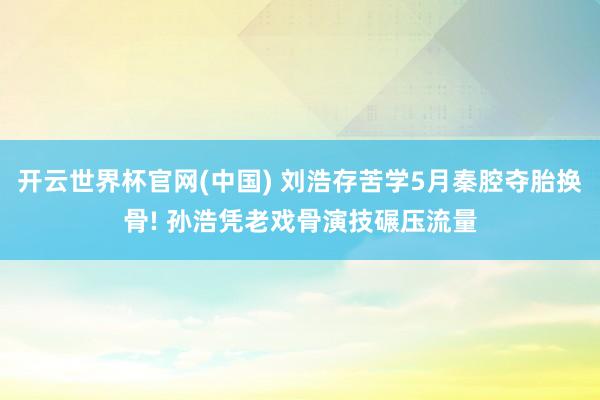 开云世界杯官网(中国) 刘浩存苦学5月秦腔夺胎换骨! 孙浩凭老戏骨演技碾压流量