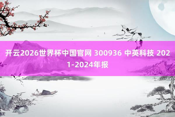 开云2026世界杯中国官网 300936 中英科技 2021-2024年报
