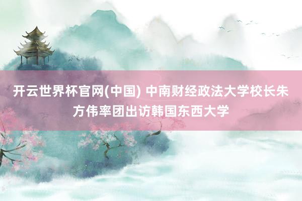 开云世界杯官网(中国) 中南财经政法大学校长朱方伟率团出访韩国东西大学