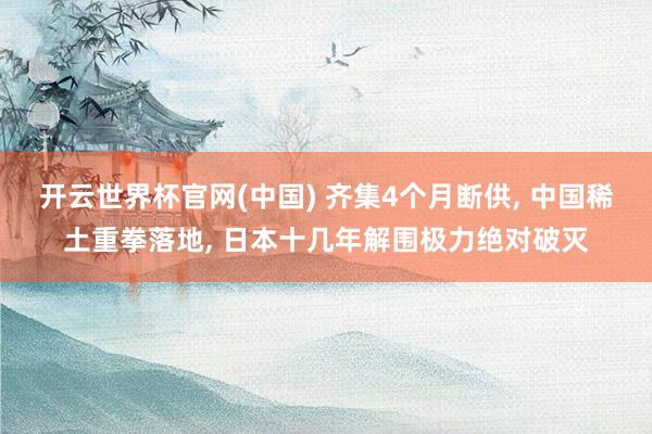开云世界杯官网(中国) 齐集4个月断供, 中国稀土重拳落地, 日本十几年解围极力绝对破灭