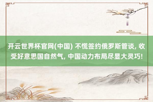 开云世界杯官网(中国) 不慌签约俄罗斯管谈, 收受好意思国自然气, 中国动力布局尽显大灵巧!