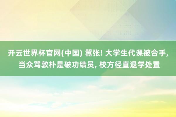开云世界杯官网(中国) 嚣张! 大学生代课被合手, 当众骂敦朴是破功绩员, 校方径直退学处置