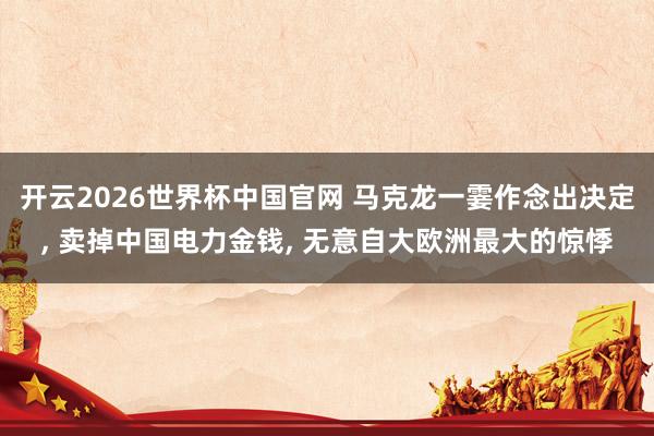 开云2026世界杯中国官网 马克龙一霎作念出决定, 卖掉中国电力金钱, 无意自大欧洲最大的惊悸