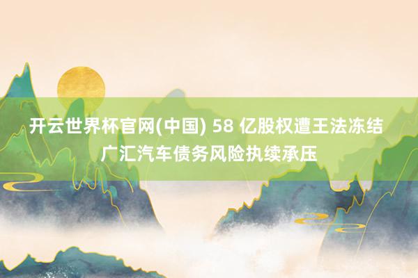 开云世界杯官网(中国) 58 亿股权遭王法冻结 广汇汽车债务风险执续承压