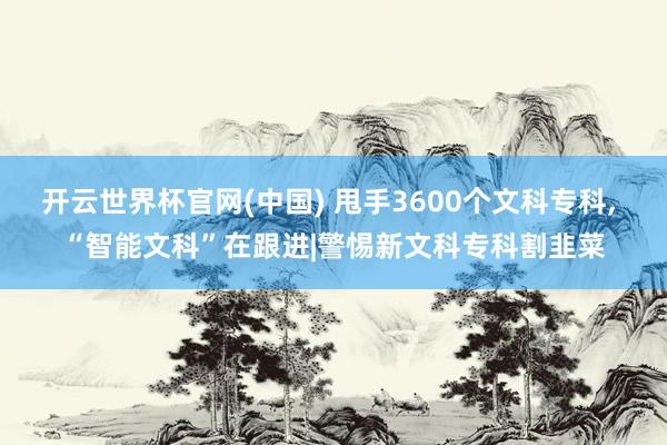 开云世界杯官网(中国) 甩手3600个文科专科, “智能文科”在跟进|警惕新文科专科割韭菜