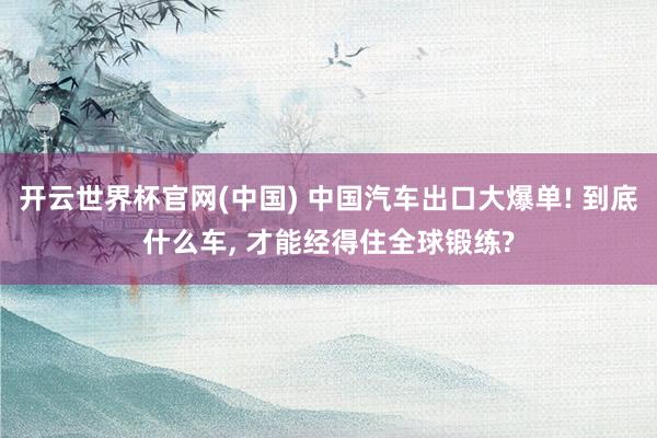 开云世界杯官网(中国) 中国汽车出口大爆单! 到底什么车, 才能经得住全球锻练?
