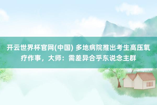 开云世界杯官网(中国) 多地病院推出考生高压氧疗作事,大师:需差异合乎东说念主群