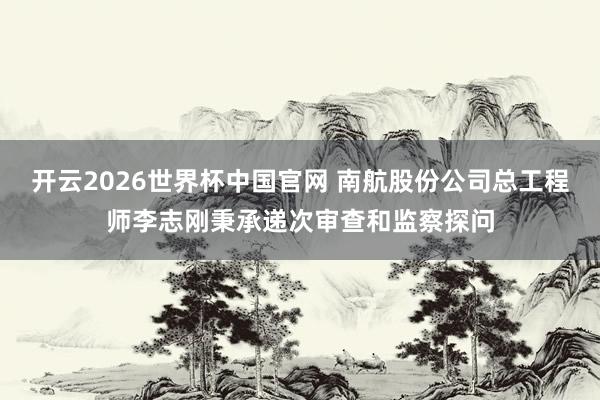 开云2026世界杯中国官网 南航股份公司总工程师李志刚秉承递次审查和监察探问