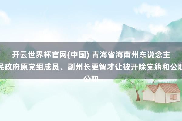 开云世界杯官网(中国) 青海省海南州东说念主民政府原党组成员、副州长更智才让被开除党籍和公职
