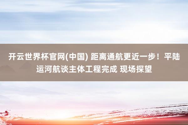 开云世界杯官网(中国) 距离通航更近一步!平陆运河航谈主体工程完成 现场探望