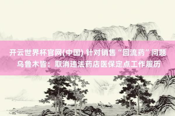 开云世界杯官网(中国) 针对销售“回流药”问题 乌鲁木皆:取消违法药店医保定点工作履历