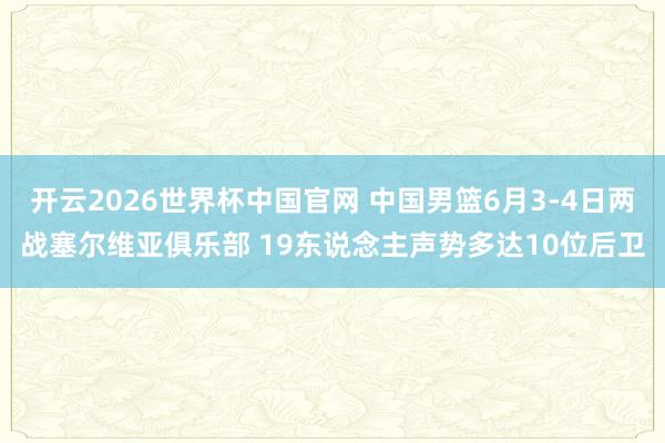 开云2026世界杯中国官网 中国男篮6月3-4日两战塞尔维亚俱乐部 19东说念主声势多达10位后卫