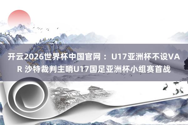开云2026世界杯中国官网 :U17亚洲杯不设VAR 沙特裁判主哨U17国足亚洲杯小组赛首战