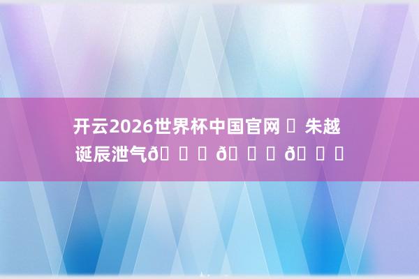 开云2026世界杯中国官网 ㊗朱越 诞辰泄气🎂🎂🎂