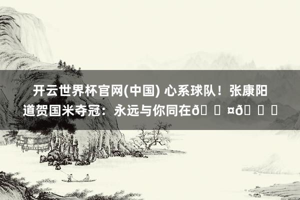 开云世界杯官网(中国) 心系球队！张康阳道贺国米夺冠：永远与你同在🖤💙