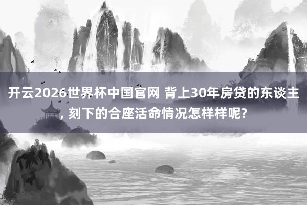开云2026世界杯中国官网 背上30年房贷的东谈主, 刻下的合座活命情况怎样样呢?
