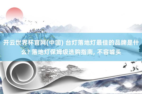 开云世界杯官网(中国) 台灯落地灯最佳的品牌是什么? 落地灯保姆级选购指南, 不容噱头