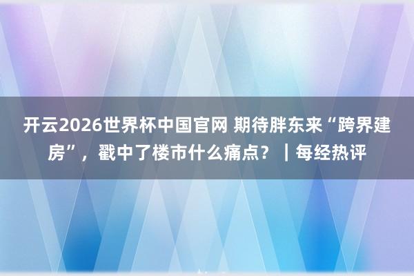 开云2026世界杯中国官网 期待胖东来“跨界建房”,戳中了楼市什么痛点?|每经热评