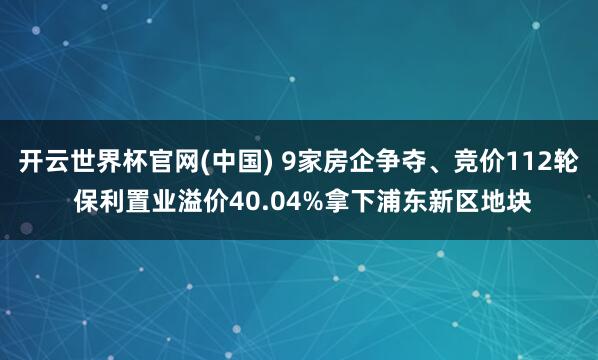开云世界杯官网(中国) 9家房企争夺、竞价112轮 保利置业溢价40.04%拿下浦东新区地块