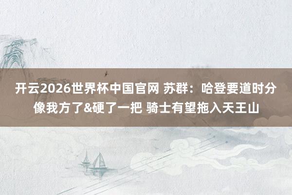 开云2026世界杯中国官网 苏群：哈登要道时分像我方了&硬了一把 骑士有望拖入天王山