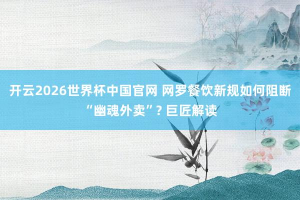 开云2026世界杯中国官网 网罗餐饮新规如何阻断“幽魂外卖”? 巨匠解读