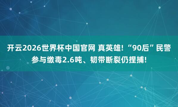 开云2026世界杯中国官网 真英雄! “90后”民警参与缴毒2.6吨、韧带断裂仍捏捕!