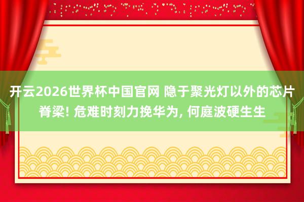 开云2026世界杯中国官网 隐于聚光灯以外的芯片脊梁! 危难时刻力挽华为， 何庭波硬生生