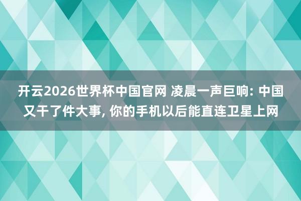 开云2026世界杯中国官网 凌晨一声巨响: 中国又干了件大事, 你的手机以后能直连卫星上网