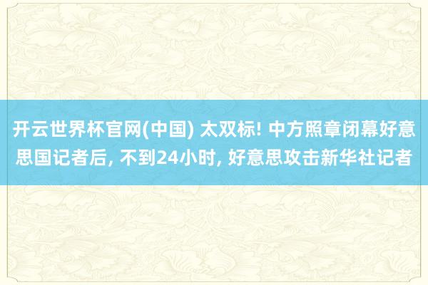 开云世界杯官网(中国) 太双标! 中方照章闭幕好意思国记者后, 不到24小时, 好意思攻击新华社记者
