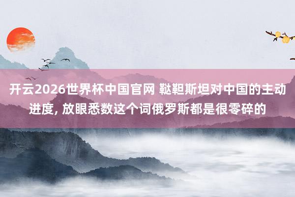 开云2026世界杯中国官网 鞑靼斯坦对中国的主动进度, 放眼悉数这个词俄罗斯都是很零碎的