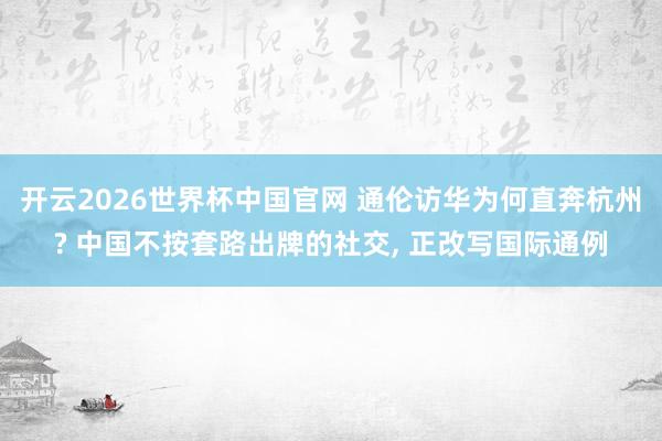 开云2026世界杯中国官网 通伦访华为何直奔杭州? 中国不按套路出牌的社交, 正改写国际通例