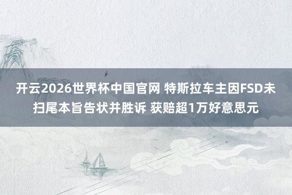 开云2026世界杯中国官网 特斯拉车主因FSD未扫尾本旨告状并胜诉 获赔超1万好意思元