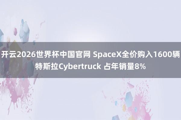 开云2026世界杯中国官网 SpaceX全价购入1600辆特斯拉Cybertruck 占年销量8%