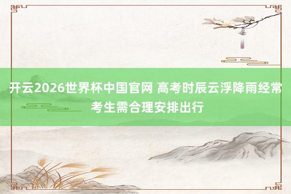 开云2026世界杯中国官网 高考时辰云浮降雨经常 考生需合理安排出行