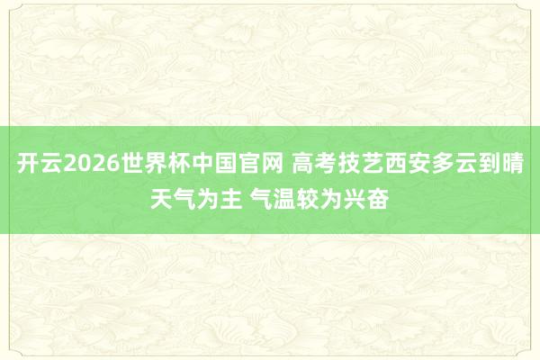 开云2026世界杯中国官网 高考技艺西安多云到晴天气为主 气温较为兴奋