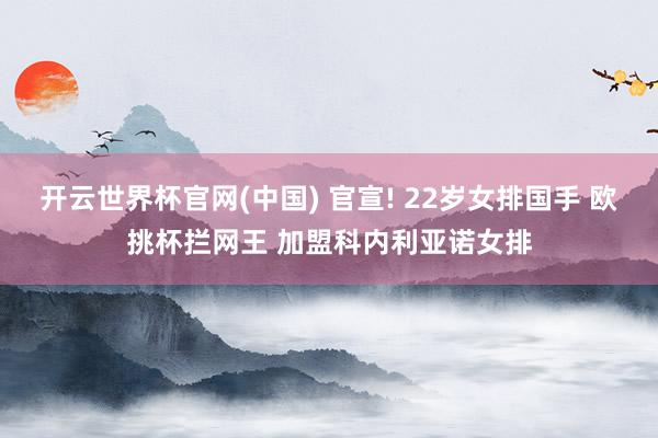 开云世界杯官网(中国) 官宣! 22岁女排国手 欧挑杯拦网王 加盟科内利亚诺女排