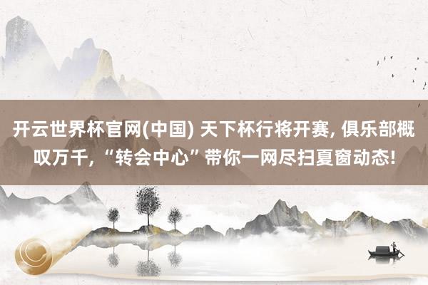 开云世界杯官网(中国) 天下杯行将开赛, 俱乐部概叹万千, “转会中心”带你一网尽扫夏窗动态!