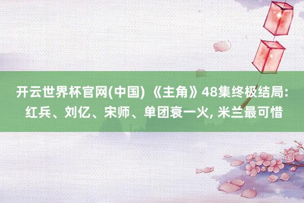 开云世界杯官网(中国) 《主角》48集终极结局: 红兵、刘亿、宋师、单团衰一火, 米兰最可惜
