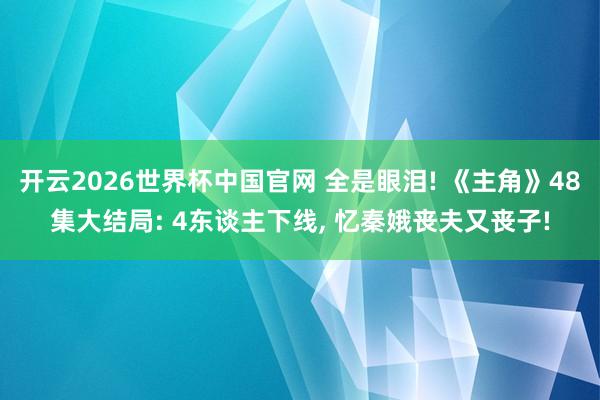 开云2026世界杯中国官网 全是眼泪! 《主角》48集大结局: 4东谈主下线, 忆秦娥丧夫又丧子!