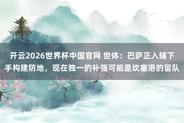 开云2026世界杯中国官网 世体:巴萨正入辖下手构建防地,现在独一的补强可能是坎塞洛的留队