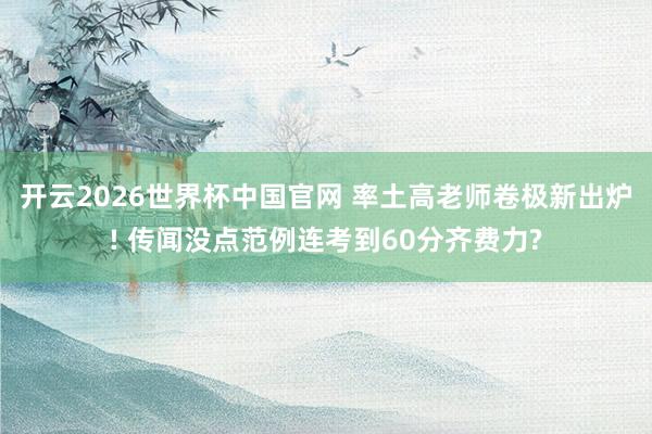 开云2026世界杯中国官网 率土高老师卷极新出炉! 传闻没点范例连考到60分齐费力?