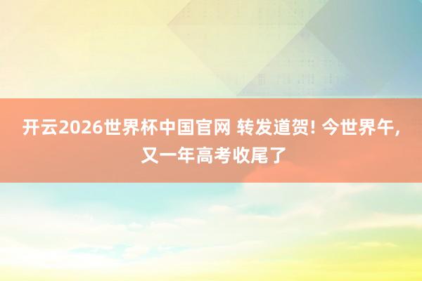 开云2026世界杯中国官网 转发道贺! 今世界午， 又一年高考收尾了