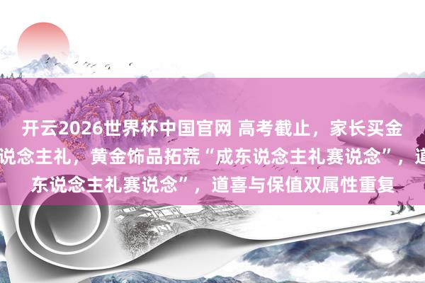 开云2026世界杯中国官网 高考截止,家长买金饰送孩子当18岁成东说念主礼,黄金饰品拓荒“成东说念主礼赛说念”,道喜与保值双属性重复