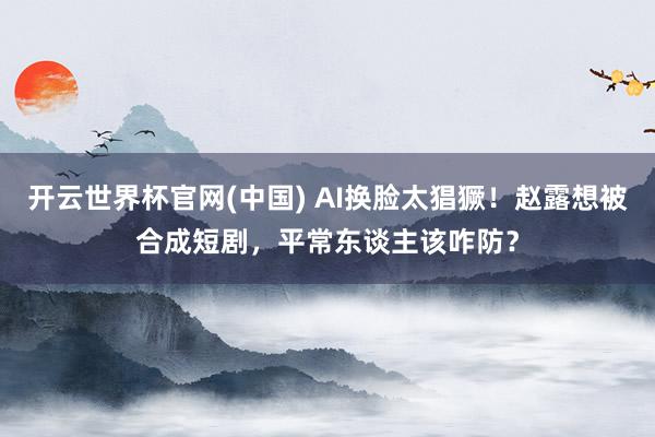 开云世界杯官网(中国) AI换脸太猖獗！赵露想被合成短剧，平常东谈主该咋防？